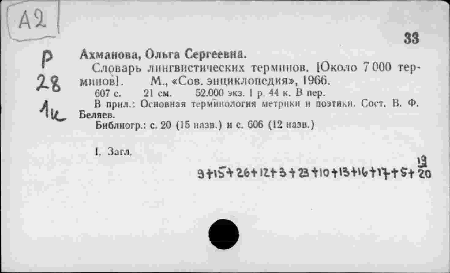 ﻿Al
P и
33
Ахманова, Ольга Сергеевна.
Словарь лингвистических терминов. (Около 7000 терминов]. М., «Сов. энциклопедия», 1966.
607 с. 21 см. 52.000 экз. 1 р. 44 к. В пер.
В прил.: Основная терминология метрики и поэтики. Соет. В. Ф. Беляев.
Библиогр.: с. 20 (15 назв.) и с. 606 (12 назв.)
э +»ъ-V	ut ь-t B+iotB+Miv+St го